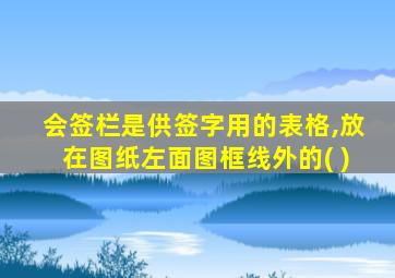 会签栏是供签字用的表格,放在图纸左面图框线外的( )